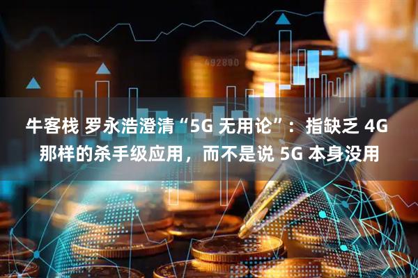 牛客栈 罗永浩澄清“5G 无用论”：指缺乏 4G 那样的杀手级应用，而不是说 5G 本身没用