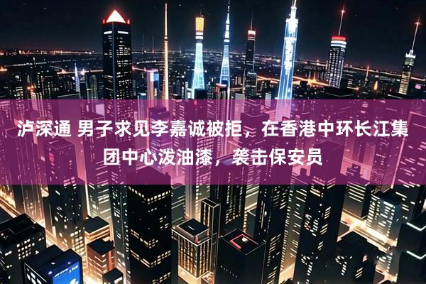 泸深通 男子求见李嘉诚被拒，在香港中环长江集团中心泼油漆，袭击保安员