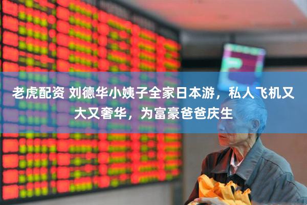 老虎配资 刘德华小姨子全家日本游，私人飞机又大又奢华，为富豪爸爸庆生
