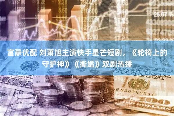 富豪优配 刘萧旭主演快手星芒短剧，《轮椅上的守护神》《撕婚》双剧热播