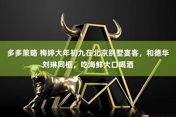 多多策略 梅婷大年初九在北京别墅宴客，和德华刘琳同框，吃海鲜大口喝酒