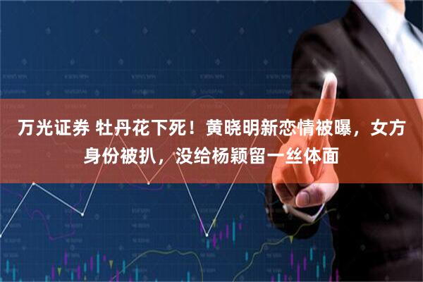 万光证券 牡丹花下死！黄晓明新恋情被曝，女方身份被扒，没给杨颖留一丝体面