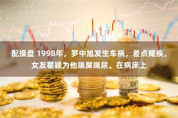 配操盘 1998年，罗中旭发生车祸，差点瘫痪，女友瞿颖为他端屎端尿。在病床上