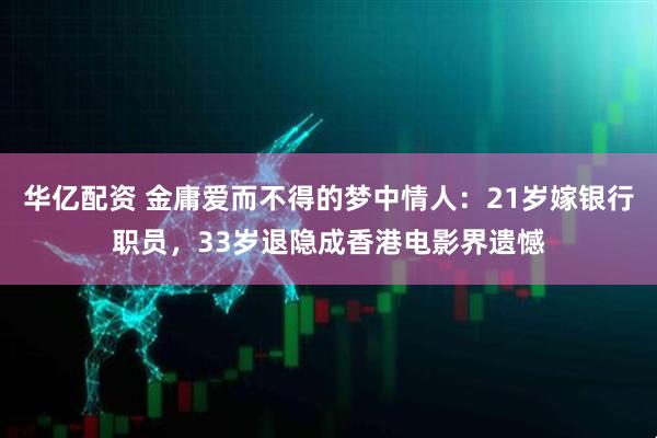 华亿配资 金庸爱而不得的梦中情人：21岁嫁银行职员，33岁退隐成香港电影界遗憾