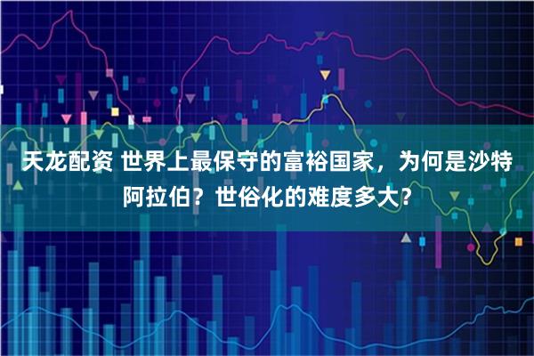 天龙配资 世界上最保守的富裕国家，为何是沙特阿拉伯？世俗化的难度多大？
