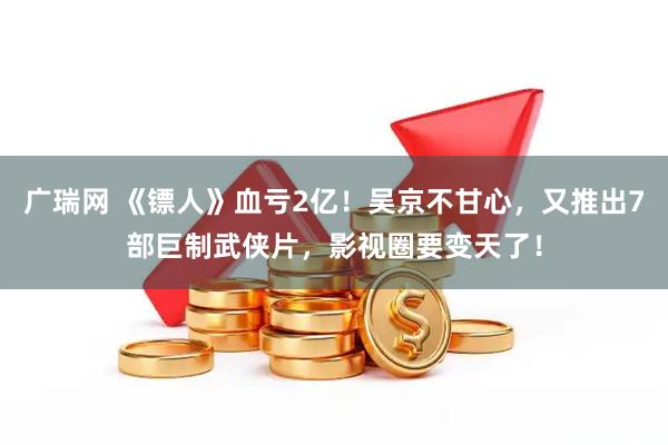广瑞网 《镖人》血亏2亿！吴京不甘心，又推出7部巨制武侠片，影视圈要变天了！