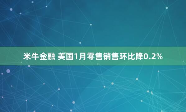 米牛金融 美国1月零售销售环比降0.2%