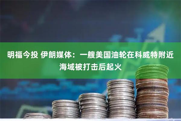 明福今投 伊朗媒体：一艘美国油轮在科威特附近海域被打击后起火