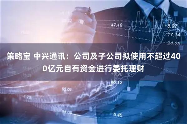 策略宝 中兴通讯：公司及子公司拟使用不超过400亿元自有资金进行委托理财