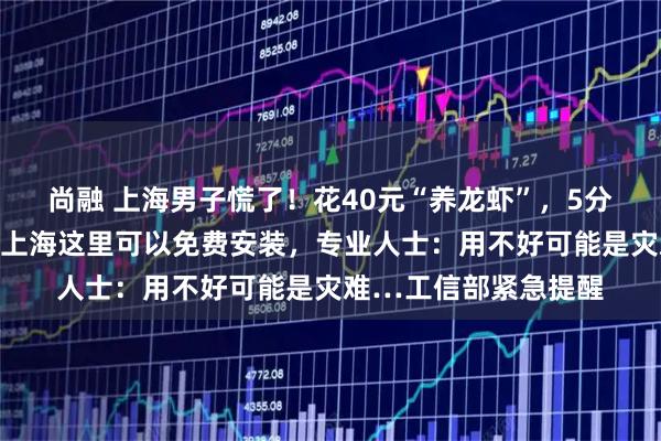 尚融 上海男子慌了！花40元“养龙虾”，5分钟后接到反诈电话！上海这里可以免费安装，专业人士：用不好可能是灾难…工信部紧急提醒