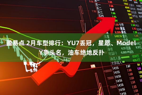 盈易点 2月车型排行：YU7丢冠，星愿、Model Y争头名，油车绝地反扑