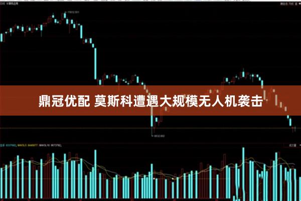 鼎冠优配 莫斯科遭遇大规模无人机袭击