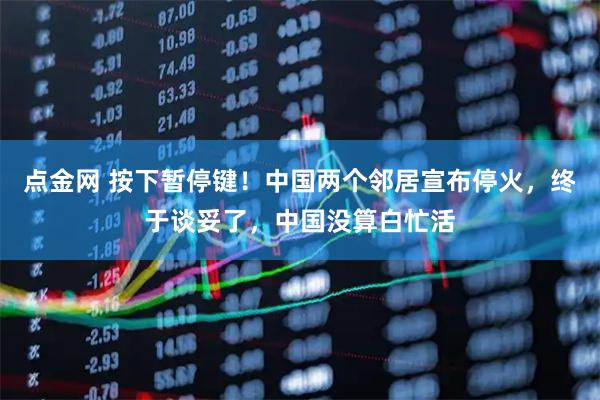 点金网 按下暂停键！中国两个邻居宣布停火，终于谈妥了，中国没算白忙活