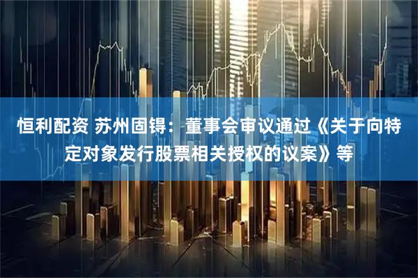 恒利配资 苏州固锝：董事会审议通过《关于向特定对象发行股票相关授权的议案》等