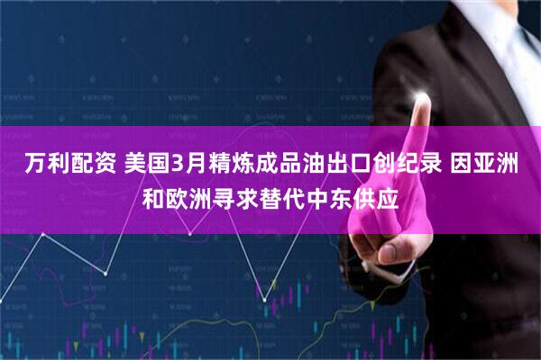 万利配资 美国3月精炼成品油出口创纪录 因亚洲和欧洲寻求替代中东供应