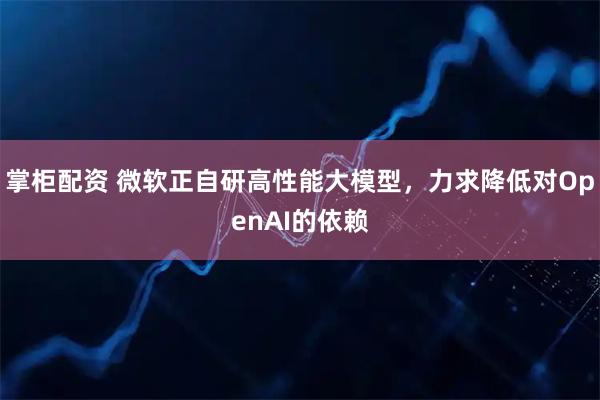 掌柜配资 微软正自研高性能大模型，力求降低对OpenAI的依赖