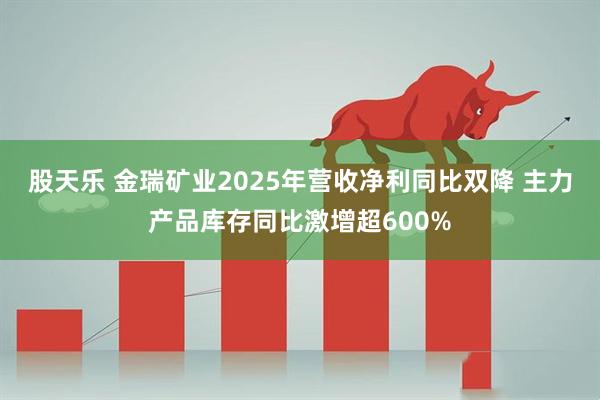 股天乐 金瑞矿业2025年营收净利同比双降 主力产品库存同比激增超600%