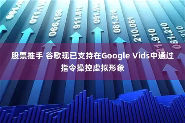 股票推手 谷歌现已支持在Google Vids中通过指令操控虚拟形象