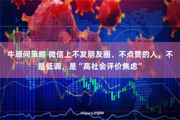 牛顾问策略 微信上不发朋友圈、不点赞的人，不是低调，是“高社会评价焦虑”