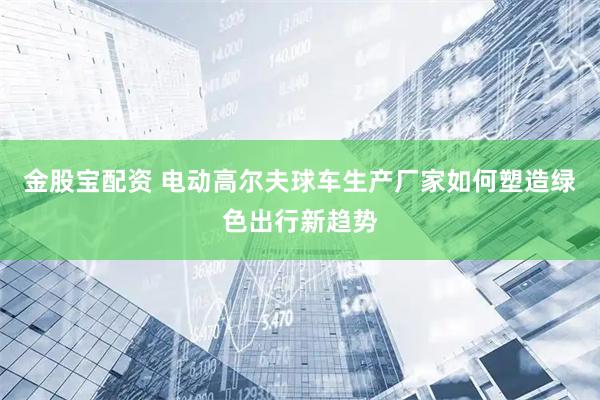 金股宝配资 电动高尔夫球车生产厂家如何塑造绿色出行新趋势
