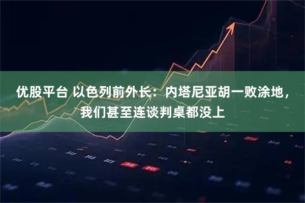 优股平台 以色列前外长：内塔尼亚胡一败涂地，我们甚至连谈判桌都没上