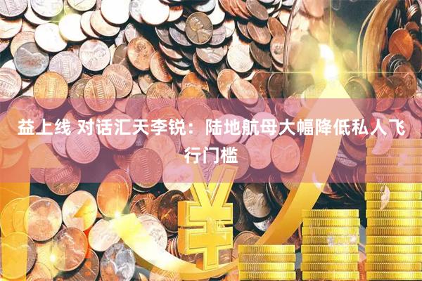 益上线 对话汇天李锐：陆地航母大幅降低私人飞行门槛
