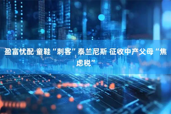 盈富忧配 童鞋“刺客”泰兰尼斯 征收中产父母“焦虑税”