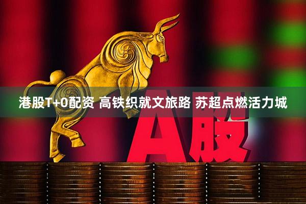 港股T+0配资 高铁织就文旅路 苏超点燃活力城