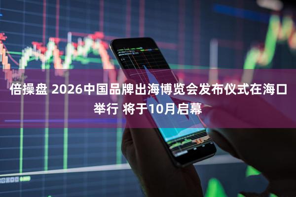 倍操盘 2026中国品牌出海博览会发布仪式在海口举行 将于10月启幕