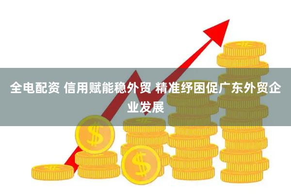 全电配资 信用赋能稳外贸 精准纾困促广东外贸企业发展