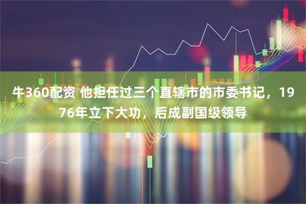 牛360配资 他担任过三个直辖市的市委书记，1976年立下大功，后成副国级领导