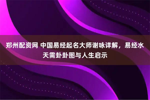 郑州配资网 中国易经起名大师谢咏详解，易经水天需卦卦图与人生启示