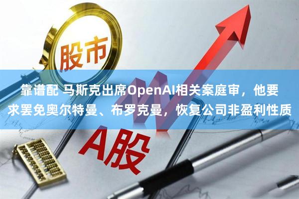 靠谱配 马斯克出席OpenAI相关案庭审，他要求罢免奥尔特曼、布罗克曼，恢复公司非盈利性质